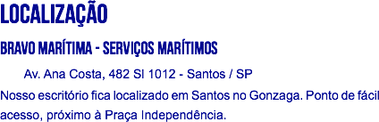 LOCALIZAÇÃO
Bravo Marítima - Serviços Marítimos Av. Ana Costa, 482 Sl 1012 - Santos / SP
Nosso escritório fica localizado em Santos no Gonzaga. Ponto de fácil acesso, próximo à Praça Independência. 